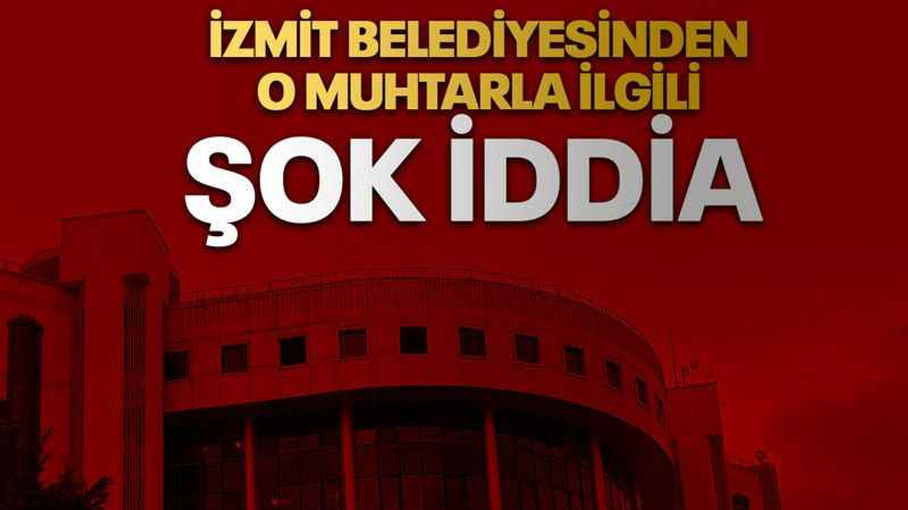 İzmit Belediyesinden o muhtarla ilgili şok iddia
